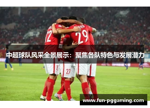 中超球队风采全景展示:聚焦各队特色与发展潜力 中超球队风采全景展示:聚焦各队特色与发展潜力