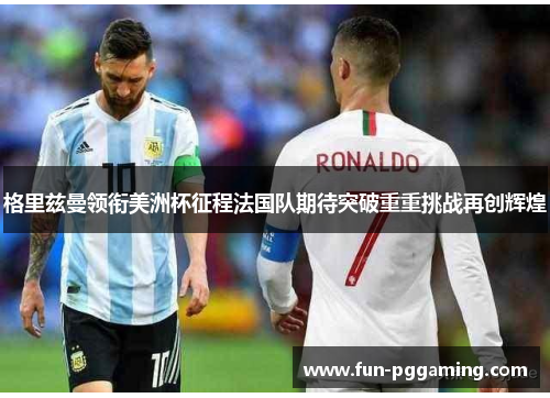 格里兹曼领衔美洲杯征程法国队期待突破重重挑战再创辉煌 格里兹曼领衔美洲杯征程法国队期待突破重重挑战再创辉煌