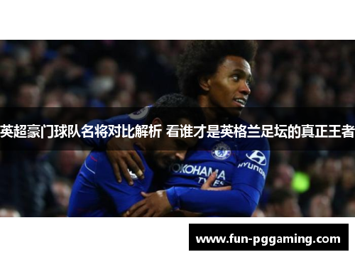 英超豪门球队名将对比解析 看谁才是英格兰足坛的真正王者 英超豪门球队名将对比解析 看谁才是英格兰足坛的真正王者