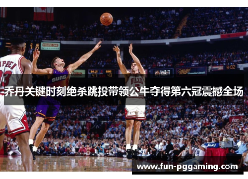 乔丹关键时刻绝杀跳投带领公牛夺得第六冠震撼全场 乔丹关键时刻绝杀跳投带领公牛夺得第六冠震撼全场