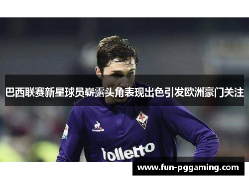 巴西联赛新星球员崭露头角表现出色引发欧洲豪门关注 巴西联赛新星球员崭露头角表现出色引发欧洲豪门关注
