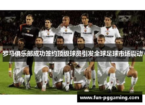罗马俱乐部成功签约顶级球员引发全球足球市场震动 罗马俱乐部成功签约顶级球员引发全球足球市场震动
