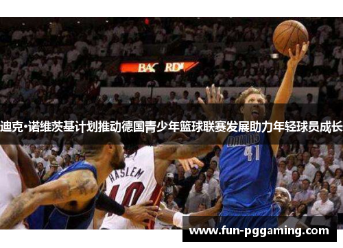 迪克·诺维茨基计划推动德国青少年篮球联赛发展助力年轻球员成长 迪克·诺维茨基计划推动德国青少年篮球联赛发展助力年轻球员成长