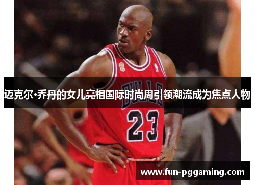 迈克尔·乔丹的女儿亮相国际时尚周引领潮流成为焦点人物 迈克尔·乔丹的女儿亮相国际时尚周引领潮流成为焦点人物