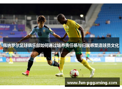 佩纳罗尔足球俱乐部如何通过培养责任感与归属感塑造球员文化 佩纳罗尔足球俱乐部如何通过培养责任感与归属感塑造球员文化