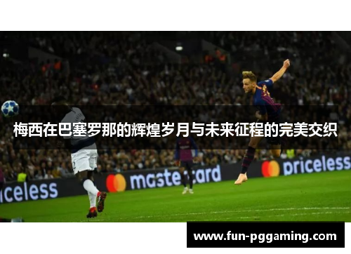 梅西在巴塞罗那的辉煌岁月与未来征程的完美交织 梅西在巴塞罗那的辉煌岁月与未来征程的完美交织