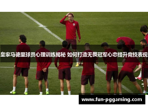 皇家马德里球员心理训练揭秘 如何打造无畏冠军心态提升竞技表现 皇家马德里球员心理训练揭秘 如何打造无畏冠军心态提升竞技表现