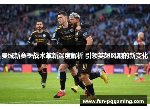 曼城新赛季战术革新深度解析 引领英超风潮的新变化 曼城新赛季战术革新深度解析 引领英超风潮的新变化