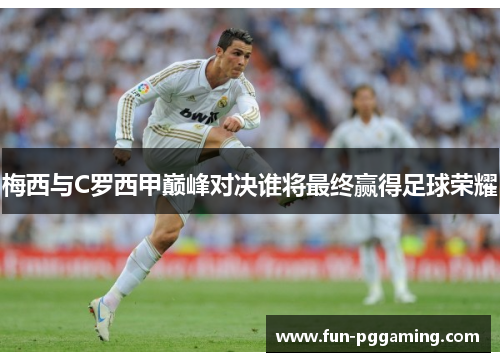 梅西与C罗西甲巅峰对决谁将最终赢得足球荣耀 梅西与C罗西甲巅峰对决谁将最终赢得足球荣耀