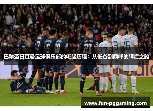 巴黎圣日耳曼足球俱乐部的崛起历程：从低谷到巅峰的辉煌之路