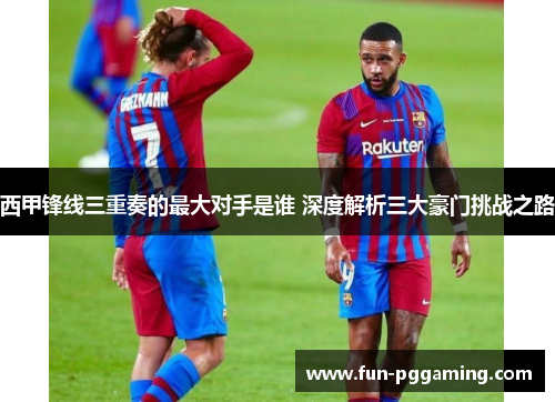 西甲锋线三重奏的最大对手是谁 深度解析三大豪门挑战之路 西甲锋线三重奏的最大对手是谁 深度解析三大豪门挑战之路