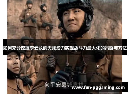 如何充分挖掘李云龙的天赋潜力实现战斗力最大化的策略与方法 如何充分挖掘李云龙的天赋潜力实现战斗力最大化的策略与方法