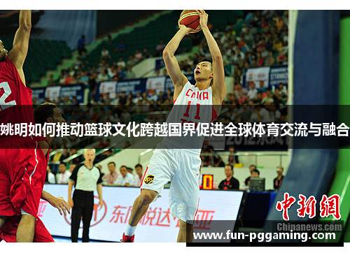 姚明如何推动篮球文化跨越国界促进全球体育交流与融合