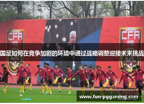国足如何在竞争加剧的环境中通过战略调整迎接未来挑战