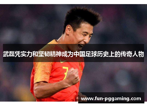 武磊凭实力和坚韧精神成为中国足球历史上的传奇人物