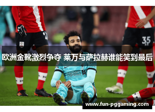 欧洲金靴激烈争夺 莱万与萨拉赫谁能笑到最后 欧洲金靴激烈争夺 莱万与萨拉赫谁能笑到最后