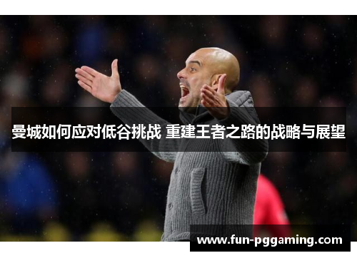 曼城如何应对低谷挑战 重建王者之路的战略与展望 曼城如何应对低谷挑战 重建王者之路的战略与展望
