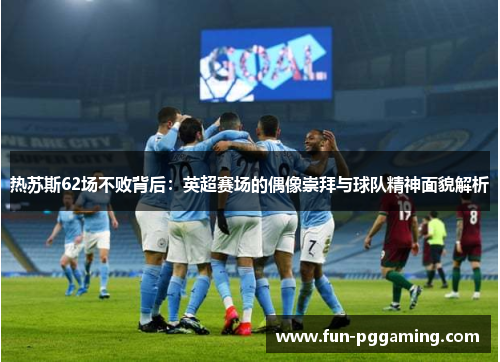 热苏斯62场不败背后：英超赛场的偶像崇拜与球队精神面貌解析