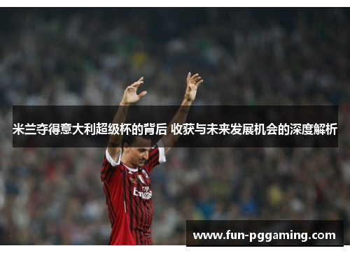 米兰夺得意大利超级杯的背后 收获与未来发展机会的深度解析