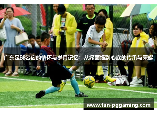 广东足球名宿的情怀与岁月记忆：从绿茵场到心底的传承与荣耀