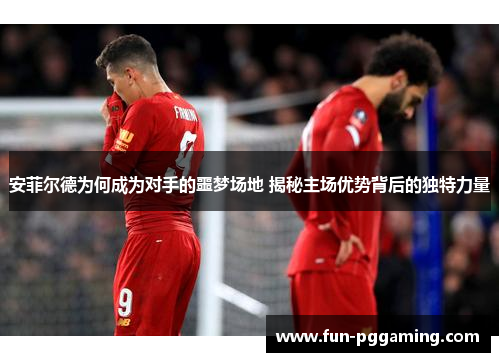 安菲尔德为何成为对手的噩梦场地 揭秘主场优势背后的独特力量