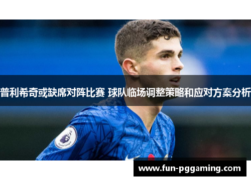 普利希奇或缺席对阵比赛 球队临场调整策略和应对方案分析 普利希奇或缺席对阵比赛 球队临场调整策略和应对方案分析