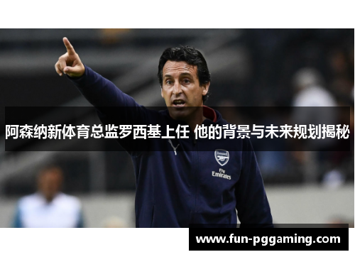 阿森纳新体育总监罗西基上任 他的背景与未来规划揭秘
