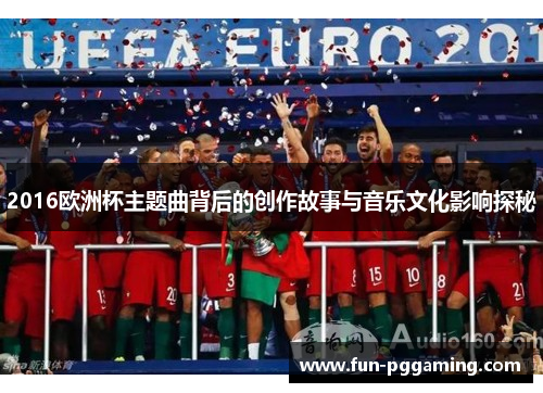 2016欧洲杯主题曲背后的创作故事与音乐文化影响探秘 2016欧洲杯主题曲背后的创作故事与音乐文化影响探秘