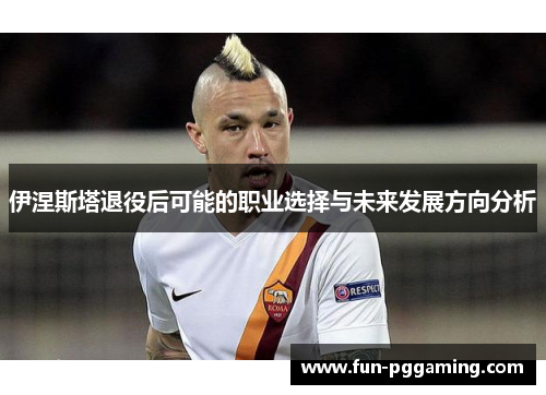 伊涅斯塔退役后可能的职业选择与未来发展方向分析 伊涅斯塔退役后可能的职业选择与未来发展方向分析