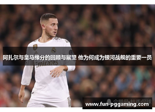 阿扎尔与皇马缘分的回顾与展望 他为何成为银河战舰的重要一员