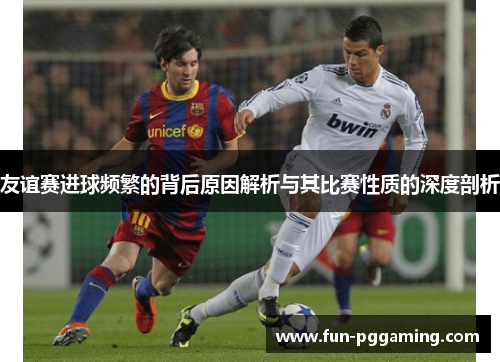友谊赛进球频繁的背后原因解析与其比赛性质的深度剖析 友谊赛进球频繁的背后原因解析与其比赛性质的深度剖析