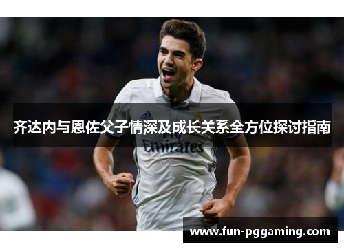 齐达内与恩佐父子情深及成长关系全方位探讨指南 齐达内与恩佐父子情深及成长关系全方位探讨指南