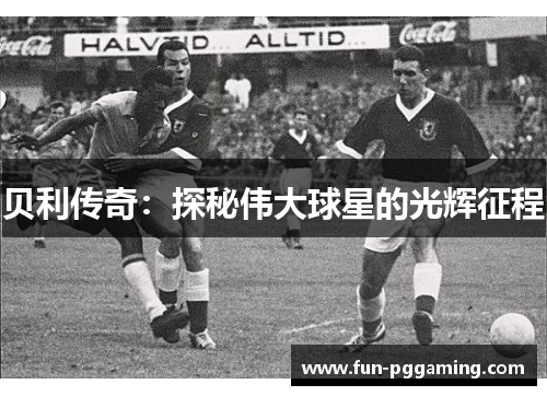 贝利传奇:探秘伟大球星的光辉征程 贝利传奇:探秘伟大球星的光辉征程