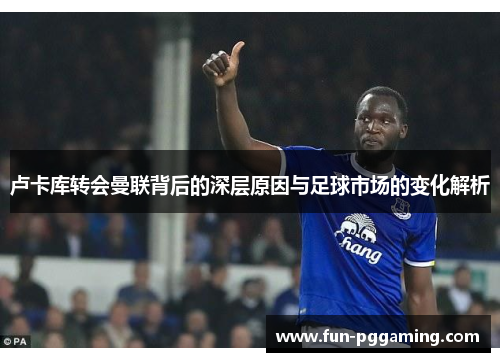 卢卡库转会曼联背后的深层原因与足球市场的变化解析 卢卡库转会曼联背后的深层原因与足球市场的变化解析