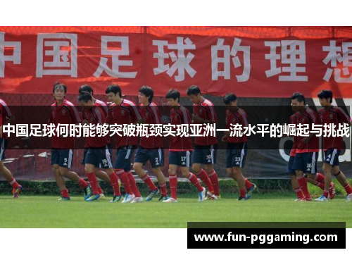 中国足球何时能够突破瓶颈实现亚洲一流水平的崛起与挑战 中国足球何时能够突破瓶颈实现亚洲一流水平的崛起与挑战