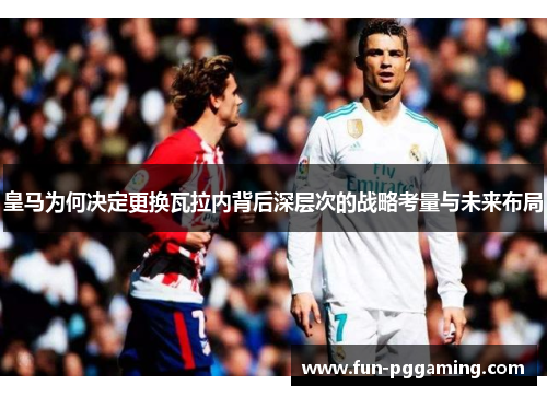 皇马为何决定更换瓦拉内背后深层次的战略考量与未来布局