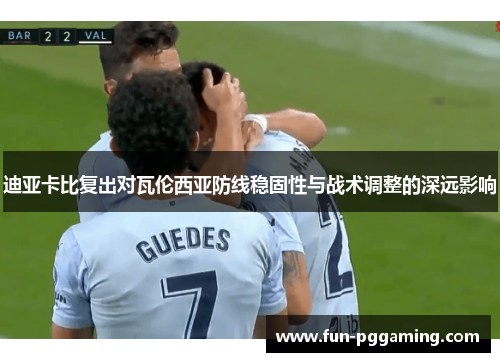 迪亚卡比复出对瓦伦西亚防线稳固性与战术调整的深远影响 迪亚卡比复出对瓦伦西亚防线稳固性与战术调整的深远影响